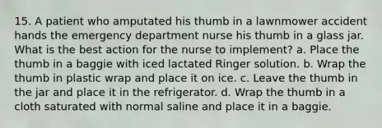 15. A patient who amputated his thumb in a lawnmower accident hands the emergency department nurse his thumb in a glass jar. What is the best action for the nurse to implement? a. Place the thumb in a baggie with iced lactated Ringer solution. b. Wrap the thumb in plastic wrap and place it on ice. c. Leave the thumb in the jar and place it in the refrigerator. d. Wrap the thumb in a cloth saturated with normal saline and place it in a baggie.