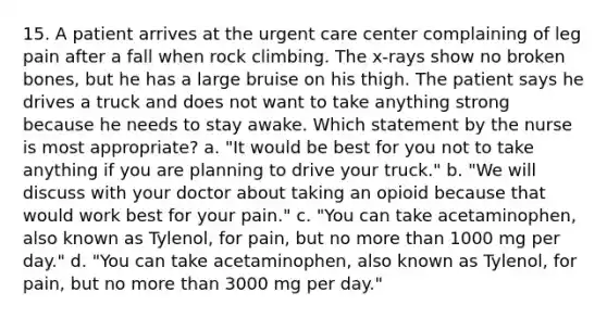 15. A patient arrives at the urgent care center complaining of leg pain after a fall when rock climbing. The x-rays show no broken bones, but he has a large bruise on his thigh. The patient says he drives a truck and does not want to take anything strong because he needs to stay awake. Which statement by the nurse is most appropriate? a. "It would be best for you not to take anything if you are planning to drive your truck." b. "We will discuss with your doctor about taking an opioid because that would work best for your pain." c. "You can take acetaminophen, also known as Tylenol, for pain, but no more than 1000 mg per day." d. "You can take acetaminophen, also known as Tylenol, for pain, but no more than 3000 mg per day."