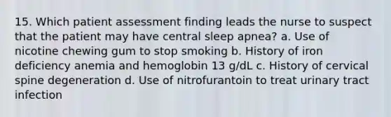 15. Which patient assessment finding leads the nurse to suspect that the patient may have central sleep apnea? a. Use of nicotine chewing gum to stop smoking b. History of iron deficiency anemia and hemoglobin 13 g/dL c. History of cervical spine degeneration d. Use of nitrofurantoin to treat urinary tract infection