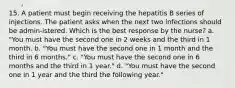 15. A patient must begin receiving the hepatitis B series of injections. The patient asks when the next two infections should be admin-istered. Which is the best response by the nurse? a. "You must have the second one in 2 weeks and the third in 1 month. b. "You must have the second one in 1 month and the third in 6 months." c. "You must have the second one in 6 months and the third in 1 year." d. "You must have the second one in 1 year and the third the following year."