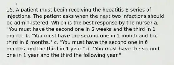 15. A patient must begin receiving the hepatitis B series of injections. The patient asks when the next two infections should be admin-istered. Which is the best response by the nurse? a. "You must have the second one in 2 weeks and the third in 1 month. b. "You must have the second one in 1 month and the third in 6 months." c. "You must have the second one in 6 months and the third in 1 year." d. "You must have the second one in 1 year and the third the following year."