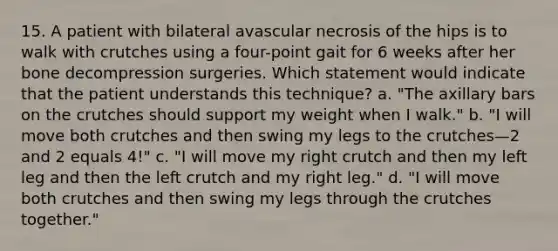 15. A patient with bilateral avascular necrosis of the hips is to walk with crutches using a four-point gait for 6 weeks after her bone decompression surgeries. Which statement would indicate that the patient understands this technique? a. "The axillary bars on the crutches should support my weight when I walk." b. "I will move both crutches and then swing my legs to the crutches—2 and 2 equals 4!" c. "I will move my right crutch and then my left leg and then the left crutch and my right leg." d. "I will move both crutches and then swing my legs through the crutches together."