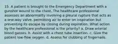 15. A patient is brought to the Emergency Department with a gunshot wound to the chest. The healthcare professional assesses an abnormality involving a pleural rupture that acts as a one-way valve, permitting air to enter on inspiration but preventing its escape by closing during expiration. What action by the healthcare professional is the priority? a. Draw arterial blood gasses. b. Assist with a chest tube insertion. c. Give the patient low-flow oxygen. d. Assess for clubbing of fingernails.