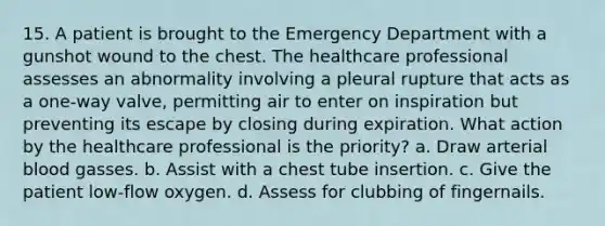 15. A patient is brought to the Emergency Department with a gunshot wound to the chest. The healthcare professional assesses an abnormality involving a pleural rupture that acts as a one-way valve, permitting air to enter on inspiration but preventing its escape by closing during expiration. What action by the healthcare professional is the priority? a. Draw arterial blood gasses. b. Assist with a chest tube insertion. c. Give the patient low-flow oxygen. d. Assess for clubbing of fingernails.