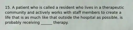 15. A patient who is called a resident who lives in a therapeutic community and actively works with staff members to create a life that is as much like that outside the hospital as possible, is probably receiving ______ therapy.