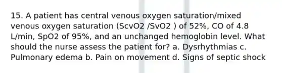 15. A patient has central venous oxygen saturation/mixed venous oxygen saturation (ScvO2 /SvO2 ) of 52%, CO of 4.8 L/min, SpO2 of 95%, and an unchanged hemoglobin level. What should the nurse assess the patient for? a. Dysrhythmias c. Pulmonary edema b. Pain on movement d. Signs of septic shock