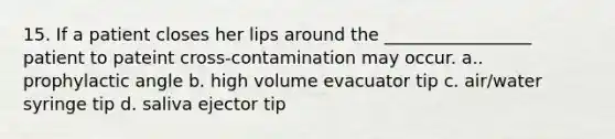 15. If a patient closes her lips around the _________________ patient to pateint cross-contamination may occur. a.. prophylactic angle b. high volume evacuator tip c. air/water syringe tip d. saliva ejector tip