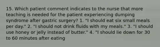 15. Which patient comment indicates to the nurse that more teaching is needed for the patient experiencing dumping syndrome after gastric surgery? 1. "I should eat six small meals per day." 2. "I should not drink fluids with my meals." 3. "I should use honey or jelly instead of butter." 4. "I should lie down for 30 to 60 minutes after eating