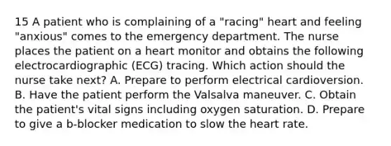 15 A patient who is complaining of a "racing" heart and feeling "anxious" comes to the emergency department. The nurse places the patient on a heart monitor and obtains the following electrocardiographic (ECG) tracing. Which action should the nurse take next? A. Prepare to perform electrical cardioversion. B. Have the patient perform the Valsalva maneuver. C. Obtain the patient's vital signs including oxygen saturation. D. Prepare to give a b-blocker medication to slow the heart rate.