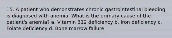 15. A patient who demonstrates chronic gastrointestinal bleeding is diagnosed with anemia. What is the primary cause of the patient's anemia? a. Vitamin B12 deficiency b. Iron deficiency c. Folate deficiency d. Bone marrow failure