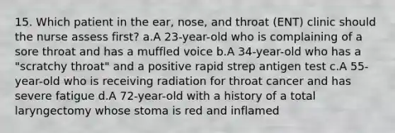 15. Which patient in the ear, nose, and throat (ENT) clinic should the nurse assess first? a.A 23-year-old who is complaining of a sore throat and has a muffled voice b.A 34-year-old who has a "scratchy throat" and a positive rapid strep antigen test c.A 55-year-old who is receiving radiation for throat cancer and has severe fatigue d.A 72-year-old with a history of a total laryngectomy whose stoma is red and inflamed