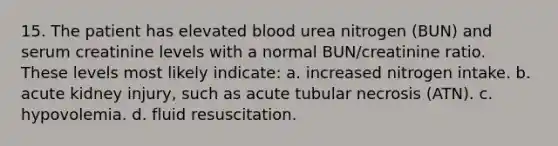 15. The patient has elevated blood urea nitrogen (BUN) and serum creatinine levels with a normal BUN/creatinine ratio. These levels most likely indicate: a. increased nitrogen intake. b. acute kidney injury, such as acute tubular necrosis (ATN). c. hypovolemia. d. fluid resuscitation.