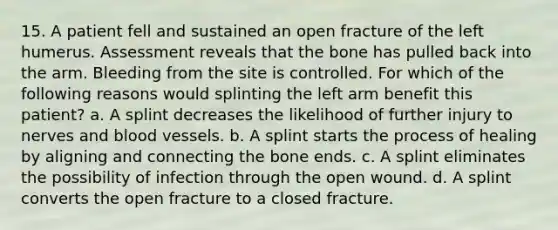 15. A patient fell and sustained an open fracture of the left humerus. Assessment reveals that the bone has pulled back into the arm. Bleeding from the site is controlled. For which of the following reasons would splinting the left arm benefit this patient? a. A splint decreases the likelihood of further injury to nerves and blood vessels. b. A splint starts the process of healing by aligning and connecting the bone ends. c. A splint eliminates the possibility of infection through the open wound. d. A splint converts the open fracture to a closed fracture.