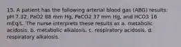 15. A patient has the following arterial blood gas (ABG) results: pH 7.32, PaO2 88 mm Hg, PaCO2 37 mm Hg, and HCO3 16 mEq/L. The nurse interprets these results as a. metabolic acidosis. b. metabolic alkalosis. c. respiratory acidosis. d. respiratory alkalosis.