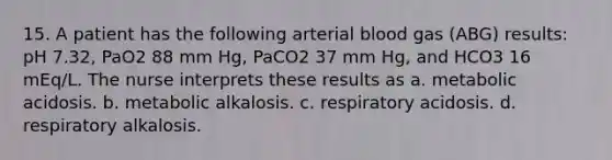 15. A patient has the following arterial blood gas (ABG) results: pH 7.32, PaO2 88 mm Hg, PaCO2 37 mm Hg, and HCO3 16 mEq/L. The nurse interprets these results as a. metabolic acidosis. b. metabolic alkalosis. c. respiratory acidosis. d. respiratory alkalosis.