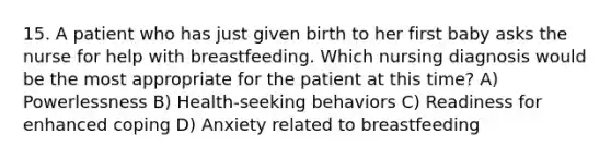 15. A patient who has just given birth to her first baby asks the nurse for help with breastfeeding. Which nursing diagnosis would be the most appropriate for the patient at this time? A) Powerlessness B) Health-seeking behaviors C) Readiness for enhanced coping D) Anxiety related to breastfeeding