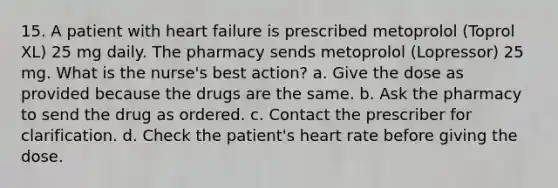 15. A patient with heart failure is prescribed metoprolol (Toprol XL) 25 mg daily. The pharmacy sends metoprolol (Lopressor) 25 mg. What is the nurse's best action? a. Give the dose as provided because the drugs are the same. b. Ask the pharmacy to send the drug as ordered. c. Contact the prescriber for clarification. d. Check the patient's heart rate before giving the dose.