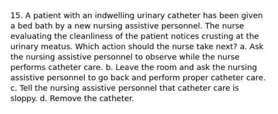 15. A patient with an indwelling urinary catheter has been given a bed bath by a new nursing assistive personnel. The nurse evaluating the cleanliness of the patient notices crusting at the urinary meatus. Which action should the nurse take next? a. Ask the nursing assistive personnel to observe while the nurse performs catheter care. b. Leave the room and ask the nursing assistive personnel to go back and perform proper catheter care. c. Tell the nursing assistive personnel that catheter care is sloppy. d. Remove the catheter.