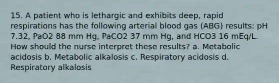 15. A patient who is lethargic and exhibits deep, rapid respirations has the following arterial blood gas (ABG) results: pH 7.32, PaO2 88 mm Hg, PaCO2 37 mm Hg, and HCO3 16 mEq/L. How should the nurse interpret these results? a. Metabolic acidosis b. Metabolic alkalosis c. Respiratory acidosis d. Respiratory alkalosis