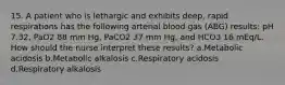 15. A patient who is lethargic and exhibits deep, rapid respirations has the following arterial blood gas (ABG) results: pH 7.32, PaO2 88 mm Hg, PaCO2 37 mm Hg, and HCO3 16 mEq/L. How should the nurse interpret these results? a.Metabolic acidosis b.Metabolic alkalosis c.Respiratory acidosis d.Respiratory alkalosis