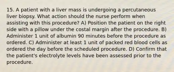 15. A patient with a liver mass is undergoing a percutaneous liver biopsy. What action should the nurse perform when assisting with this procedure? A) Position the patient on the right side with a pillow under the costal margin after the procedure. B) Administer 1 unit of albumin 90 minutes before the procedure as ordered. C) Administer at least 1 unit of packed red blood cells as ordered the day before the scheduled procedure. D) Confirm that the patient's electrolyte levels have been assessed prior to the procedure.