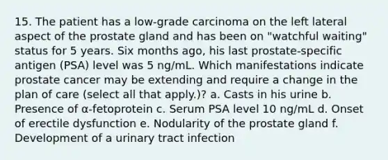 15. The patient has a low-grade carcinoma on the left lateral aspect of the prostate gland and has been on "watchful waiting" status for 5 years. Six months ago, his last prostate-specific antigen (PSA) level was 5 ng/mL. Which manifestations indicate prostate cancer may be extending and require a change in the plan of care (select all that apply.)? a. Casts in his urine b. Presence of α-fetoprotein c. Serum PSA level 10 ng/mL d. Onset of erectile dysfunction e. Nodularity of the prostate gland f. Development of a urinary tract infection