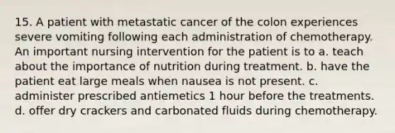 15. A patient with metastatic cancer of the colon experiences severe vomiting following each administration of chemotherapy. An important nursing intervention for the patient is to a. teach about the importance of nutrition during treatment. b. have the patient eat large meals when nausea is not present. c. administer prescribed antiemetics 1 hour before the treatments. d. offer dry crackers and carbonated fluids during chemotherapy.