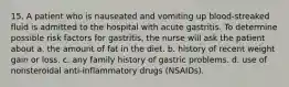 15. A patient who is nauseated and vomiting up blood-streaked fluid is admitted to the hospital with acute gastritis. To determine possible risk factors for gastritis, the nurse will ask the patient about a. the amount of fat in the diet. b. history of recent weight gain or loss. c. any family history of gastric problems. d. use of nonsteroidal anti-inflammatory drugs (NSAIDs).