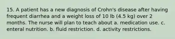 15. A patient has a new diagnosis of Crohn's disease after having frequent diarrhea and a weight loss of 10 lb (4.5 kg) over 2 months. The nurse will plan to teach about a. medication use. c. enteral nutrition. b. fluid restriction. d. activity restrictions.