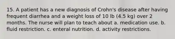 15. A patient has a new diagnosis of Crohn's disease after having frequent diarrhea and a weight loss of 10 lb (4.5 kg) over 2 months. The nurse will plan to teach about a. medication use. b. fluid restriction. c. enteral nutrition. d. activity restrictions.