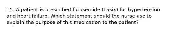 15. A patient is prescribed furosemide (Lasix) for hypertension and heart failure. Which statement should the nurse use to explain the purpose of this medication to the patient?