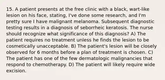 15. A patient presents at the free clinic with a black, wart-like lesion on his face, stating, I've done some research, and I'm pretty sure I have malignant melanoma. Subsequent diagnostic testing results in a diagnosis of seborrheic keratosis. The nurse should recognize what significance of this diagnosis? A) The patient requires no treatment unless he finds the lesion to be cosmetically unacceptable. B) The patient's lesion will be closely observed for 6 months before a plan of treatment is chosen. C) The patient has one of the few dermatologic malignancies that respond to chemotherapy. D) The patient will likely require wide excision.