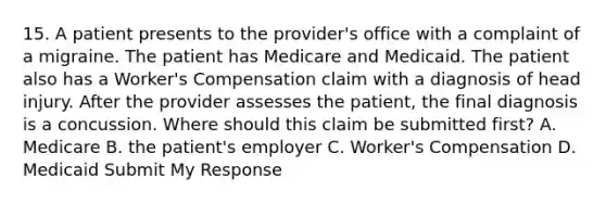 15. A patient presents to the provider's office with a complaint of a migraine. The patient has Medicare and Medicaid. The patient also has a Worker's Compensation claim with a diagnosis of head injury. After the provider assesses the patient, the final diagnosis is a concussion. Where should this claim be submitted first? A. Medicare B. the patient's employer C. Worker's Compensation D. Medicaid Submit My Response