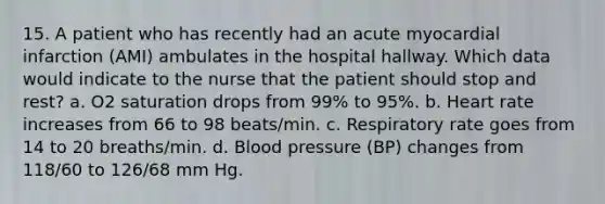 15. A patient who has recently had an acute myocardial infarction (AMI) ambulates in the hospital hallway. Which data would indicate to the nurse that the patient should stop and rest? a. O2 saturation drops from 99% to 95%. b. Heart rate increases from 66 to 98 beats/min. c. Respiratory rate goes from 14 to 20 breaths/min. d. Blood pressure (BP) changes from 118/60 to 126/68 mm Hg.