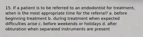 15. If a patient is to be referred to an endodontist for treatment, when is the most appropriate time for the referral? a. before beginning treatment b. during treatment when expected difficulties arise c. before weekends or holidays d. after obturation when separated instruments are present