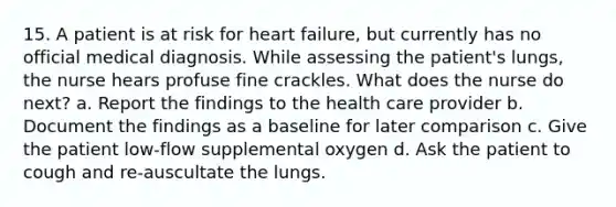 15. A patient is at risk for heart failure, but currently has no official medical diagnosis. While assessing the patient's lungs, the nurse hears profuse fine crackles. What does the nurse do next? a. Report the findings to the health care provider b. Document the findings as a baseline for later comparison c. Give the patient low-flow supplemental oxygen d. Ask the patient to cough and re-auscultate the lungs.