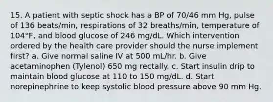 15. A patient with septic shock has a BP of 70/46 mm Hg, pulse of 136 beats/min, respirations of 32 breaths/min, temperature of 104°F, and blood glucose of 246 mg/dL. Which intervention ordered by the health care provider should the nurse implement first? a. Give normal saline IV at 500 mL/hr. b. Give acetaminophen (Tylenol) 650 mg rectally. c. Start insulin drip to maintain blood glucose at 110 to 150 mg/dL. d. Start norepinephrine to keep systolic blood pressure above 90 mm Hg.