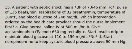 15. A patient with septic shock has a *BP of 70/46 mm Hg*, pulse of 136 beats/min, respirations of 32 breaths/min, temperature of 104°F, and blood glucose of 246 mg/dL. Which intervention ordered by the health care provider should the nurse implement first? a. Give normal saline IV at 500 mL/hr. b. Give acetaminophen (Tylenol) 650 mg rectally. c. Start insulin drip to maintain blood glucose at 110 to 150 mg/dL.*No* d. Start norepinephrine to keep systolic blood pressure above 90 mm Hg.