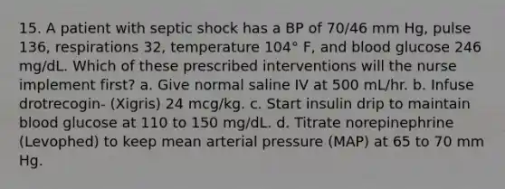 15. A patient with septic shock has a BP of 70/46 mm Hg, pulse 136, respirations 32, temperature 104° F, and blood glucose 246 mg/dL. Which of these prescribed interventions will the nurse implement first? a. Give normal saline IV at 500 mL/hr. b. Infuse drotrecogin- (Xigris) 24 mcg/kg. c. Start insulin drip to maintain blood glucose at 110 to 150 mg/dL. d. Titrate norepinephrine (Levophed) to keep mean arterial pressure (MAP) at 65 to 70 mm Hg.