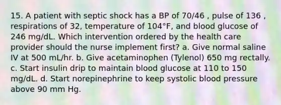 15. A patient with septic shock has a BP of 70/46 , pulse of 136 , respirations of 32, temperature of 104°F, and blood glucose of 246 mg/dL. Which intervention ordered by the health care provider should the nurse implement first? a. Give normal saline IV at 500 mL/hr. b. Give acetaminophen (Tylenol) 650 mg rectally. c. Start insulin drip to maintain blood glucose at 110 to 150 mg/dL. d. Start norepinephrine to keep systolic blood pressure above 90 mm Hg.