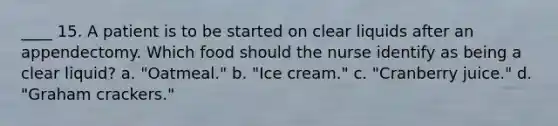 ____ 15. A patient is to be started on clear liquids after an appendectomy. Which food should the nurse identify as being a clear liquid? a. "Oatmeal." b. "Ice cream." c. "Cranberry juice." d. "Graham crackers."