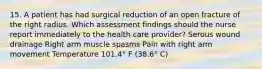 15. A patient has had surgical reduction of an open fracture of the right radius. Which assessment findings should the nurse report immediately to the health care provider? Serous wound drainage Right arm muscle spasms Pain with right arm movement Temperature 101.4° F (38.6° C)