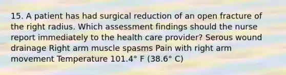 15. A patient has had surgical reduction of an open fracture of the right radius. Which assessment findings should the nurse report immediately to the health care provider? Serous wound drainage Right arm muscle spasms Pain with right arm movement Temperature 101.4° F (38.6° C)