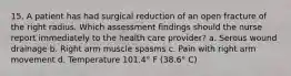 15. A patient has had surgical reduction of an open fracture of the right radius. Which assessment findings should the nurse report immediately to the health care provider? a. Serous wound drainage b. Right arm muscle spasms c. Pain with right arm movement d. Temperature 101.4° F (38.6° C)