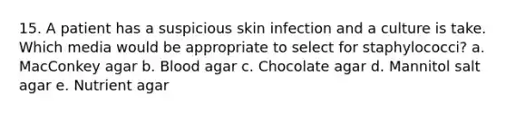 15. A patient has a suspicious skin infection and a culture is take. Which media would be appropriate to select for staphylococci? a. MacConkey agar b. Blood agar c. Chocolate agar d. Mannitol salt agar e. Nutrient agar