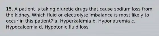 15. A patient is taking diuretic drugs that cause sodium loss from the kidney. Which fluid or electrolyte imbalance is most likely to occur in this patient? a. Hyperkalemia b. Hyponatremia c. Hypocalcemia d. Hypotonic fluid loss