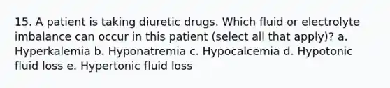 15. A patient is taking diuretic drugs. Which fluid or electrolyte imbalance can occur in this patient (select all that apply)? a. Hyperkalemia b. Hyponatremia c. Hypocalcemia d. Hypotonic fluid loss e. Hypertonic fluid loss