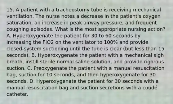 15. A patient with a tracheostomy tube is receiving mechanical ventilation. The nurse notes a decrease in the patient's oxygen saturation, an increase in peak airway pressure, and frequent coughing episodes. What is the most appropriate nursing action? A. Hyperoxygenate the patient for 30 to 60 seconds by increasing the FIO2 on the ventilator to 100% and provide closed-system suctioning until the tube is clear (but less than 15 seconds). B. Hyperoxygenate the patient with a mechanical sigh breath, instill sterile normal saline solution, and provide rigorous suction. C. Preoxygenate the patient with a manual resuscitation bag, suction for 10 seconds, and then hyperoxygenate for 30 seconds. D. Hyperoxygenate the patient for 30 seconds with a manual resuscitation bag and suction secretions with a coudé catheter.