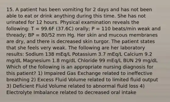 15. A patient has been vomiting for 2 days and has not been able to eat or drink anything during this time. She has not urinated for 12 hours. Physical examination reveals the following: T = 99.6F (37.6C) orally; P = 110 beats/min weak and thready; BP = 80/52 mm Hg. Her skin and mucous membranes are dry, and there is decreased skin turgor. The patient states that she feels very weak. The following are her laboratory results: Sodium 138 mEq/L Potassium 3.7 mEq/L Calcium 9.2 mg/dL Magnesium 1.8 mg/dL Chloride 99 mEq/L BUN 29 mg/dL Which of the following is an appropriate nursing diagnosis for this patient? 1) Impaired Gas Exchange related to ineffective breathing 2) Excess Fluid Volume related to limited fluid output 3) Deficient Fluid Volume related to abnormal fluid loss 4) Electrolyte Imbalance related to decreased oral intake