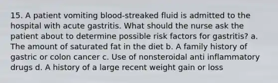 15. A patient vomiting blood-streaked fluid is admitted to the hospital with acute gastritis. What should the nurse ask the patient about to determine possible risk factors for gastritis? a. The amount of saturated fat in the diet b. A family history of gastric or colon cancer c. Use of nonsteroidal anti inflammatory drugs d. A history of a large recent weight gain or loss